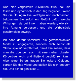 Das hier vorgestellte 8-Minuten-Ritual soll sie frisch und dynamisch in den Tag begleiten. Wenn Sie die Übungen live verfolgen und nachmachen, bekommen Sie sofort ein Gefühl dafür, welche Wirkungen sie bei Ihnen haben werden, wie sich Ihre Atmung verbessert und die Wirbelsäule geschmeidig bewegt.  Ich habe darauf verzichtet, ein gertenschlankes Model zu engagieren, sondern mich selbst als “Schauspieler” verpflichtet, damit Sie sehen, dass man die Übungen auch mit einem eher robusten Körperbau leicht und fließend durchführen kann. Also keine Scheu: tragen Sie lockere Kleidung, starten Sie das Video und stellen Sie sich bequem hin. Und schon geht’s los ...