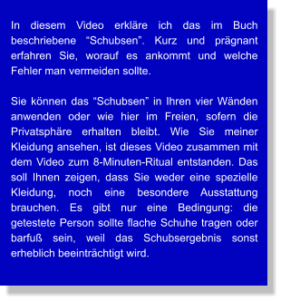 In diesem Video erkläre ich das im Buch beschriebene “Schubsen”. Kurz und prägnant erfahren Sie, worauf es ankommt und welche Fehler man vermeiden sollte.  Sie können das “Schubsen” in Ihren vier Wänden anwenden oder wie hier im Freien, sofern die Privatsphäre erhalten bleibt. Wie Sie meiner Kleidung ansehen, ist dieses Video zusammen mit dem Video zum 8-Minuten-Ritual entstanden. Das soll Ihnen zeigen, dass Sie weder eine spezielle Kleidung, noch eine besondere Ausstattung brauchen. Es gibt nur eine Bedingung: die getestete Person sollte flache Schuhe tragen oder barfuß sein, weil das Schubsergebnis sonst erheblich beeinträchtigt wird.