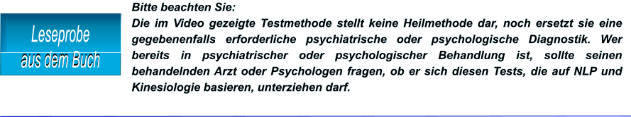 Bitte beachten Sie:  Die im Video gezeigte Testmethode stellt keine Heilmethode dar, noch ersetzt sie eine gegebenenfalls erforderliche psychiatrische oder psychologische Diagnostik. Wer bereits in psychiatrischer oder psychologischer Behandlung ist, sollte seinen behandelnden Arzt oder Psychologen fragen, ob er sich diesen Tests, die auf NLP und Kinesiologie basieren, unterziehen darf.  Leseprobe aus dem Buch Leseprobe aus dem Buch Leseprobe aus dem Buch