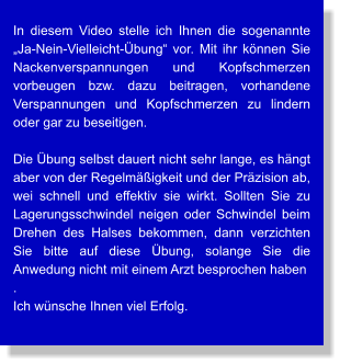 In diesem Video stelle ich Ihnen die sogenannte „Ja-Nein-Vielleicht-Übung“ vor. Mit ihr können Sie Nackenverspannungen und Kopfschmerzen vorbeugen bzw. dazu beitragen, vorhandene Verspannungen und Kopfschmerzen zu lindern  oder gar zu beseitigen.  Die Übung selbst dauert nicht sehr lange, es hängt aber von der Regelmäßigkeit und der Präzision ab, wei schnell und effektiv sie wirkt. Sollten Sie zu Lagerungsschwindel neigen oder Schwindel beim Drehen des Halses bekommen, dann verzichten Sie bitte auf diese Übung, solange Sie die Anwedung nicht mit einem Arzt besprochen haben . Ich wünsche Ihnen viel Erfolg.